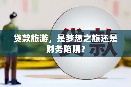 景泰贷款旅游，是梦想之旅还是财务陷阱？