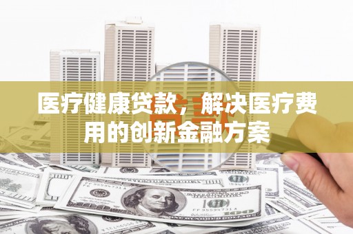 景泰医疗健康贷款，解决医疗费用的创新金融方案