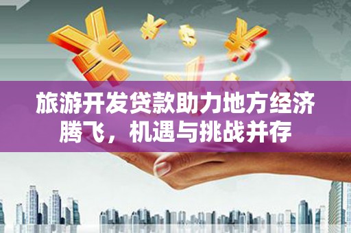 景泰旅游开发贷款助力地方经济腾飞，机遇与挑战并存