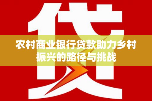 景泰农村商业银行贷款助力乡村振兴的路径与挑战