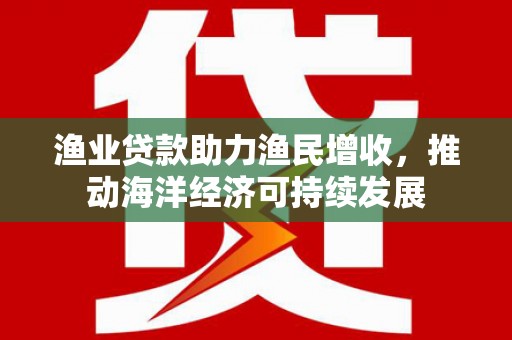 景泰渔业贷款助力渔民增收，推动海洋经济可持续发展