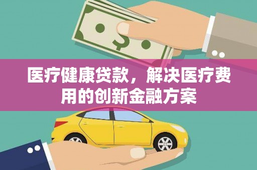 景泰医疗健康贷款，解决医疗费用的创新金融方案