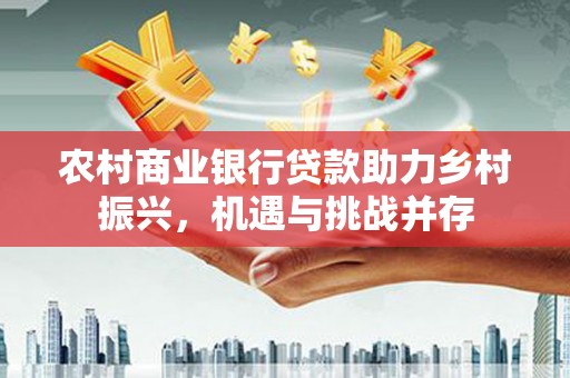 景泰农村商业银行贷款助力乡村振兴，机遇与挑战并存