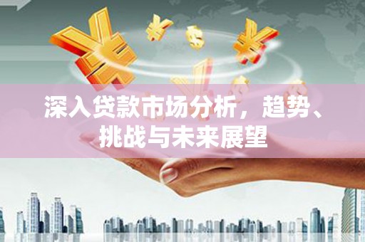 景泰深入贷款市场分析，趋势、挑战与未来展望