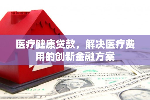 景泰医疗健康贷款，解决医疗费用的创新金融方案