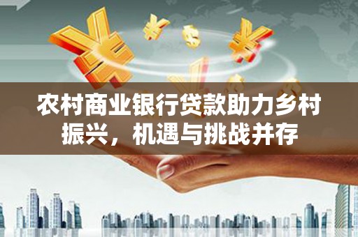 景泰农村商业银行贷款助力乡村振兴，机遇与挑战并存